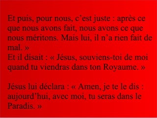 Et puis, pour nous, c’est juste : après ce
que nous avons fait, nous avons ce que
nous méritons. Mais lui, il n’a rien fait de
mal. »
Et il disait : « Jésus, souviens-toi de moi
quand tu viendras dans ton Royaume. »
Jésus lui déclara : « Amen, je te le dis :
aujourd’hui, avec moi, tu seras dans le
Paradis. »
 