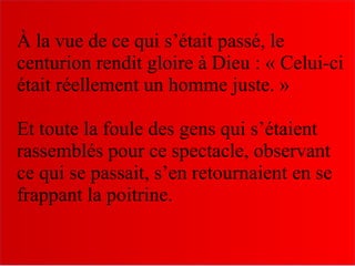 À la vue de ce qui s’était passé, le
centurion rendit gloire à Dieu : « Celui-ci
était réellement un homme juste. »
Et toute la foule des gens qui s’étaient
rassemblés pour ce spectacle, observant
ce qui se passait, s’en retournaient en se
frappant la poitrine.
 