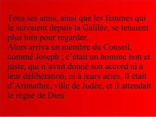 Tous ses amis, ainsi que les femmes qui
le suivaient depuis la Galilée, se tenaient
plus loin pour regarder.
Alors arriva un membre du Conseil,
nommé Joseph ; c’était un homme bon et
juste, qui n’avait donné son accord ni à
leur délibération, ni à leurs actes. Il était
d’Arimathie, ville de Judée, et il attendait
le règne de Dieu.
 