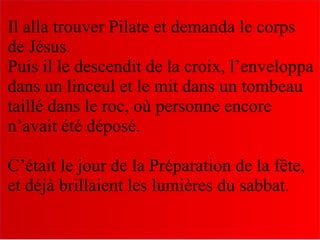 Il alla trouver Pilate et demanda le corps
de Jésus.
Puis il le descendit de la croix, l’enveloppa
dans un linceul et le mit dans un tombeau
taillé dans le roc, où personne encore
n’avait été déposé.
C’était le jour de la Préparation de la fête,
et déjà brillaient les lumières du sabbat.
 