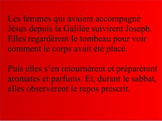 Les femmes qui avaient accompagné
Jésus depuis la Galilée suivirent Joseph.
Elles regardèrent le tombeau pour voir
comment le corps avait été placé.
Puis elles s’en retournèrent et préparèrent
aromates et parfums. Et, durant le sabbat,
elles observèrent le repos prescrit.
 
