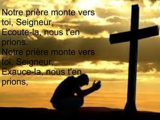 Notre prière monte vers
toi, Seigneur,
Ecoute-la, nous t'en
prions.
Notre prière monte vers
toi, Seigneur,
Exauce-la, nous t'en
prions,
 