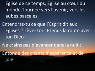 Eglise de ce temps, Eglise au cœur du
monde,Tournée vers l’avenir, vers les
aubes pascales,
Entendras-tu ce que l’Esprit dit aux
Eglises ? Lève- toi ! Prends la route avec
ton Dieu !
Ne crains pas d’avancer dans la nuit :
Entonne des chants d’espérance et de
joie !
 