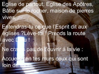 Eglise de partout, Eglise des Apôtres,
Bâtie sur le rocher, maison de pierres
vives,
Entendras-tu ce que l’Esprit dit aux
églises ?Lève-toi ! Prends la route
avec Dieu !
Ne crains pas de t’ouvrir à la vie :
Accueille en tes murs ceux qui sont
loin de toi !
 