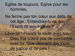 Eglise de toujours, Eglise pour les
hommes,
Ne ferme pas ton cœur aux défis de
cet âge ; Entendras-tu ce que
l’Esprit dit aux églises ?
Lève-toi ! Prends la route avec ton
Dieu !Ne crains pas de combattre
avec lui :Que viennent des jours
de justice et de paix !
 