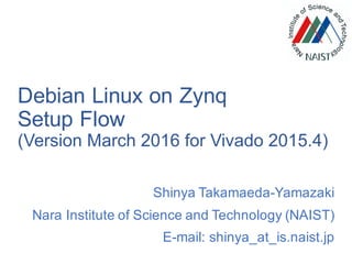 Debian Linux on Zynq
Setup Flow
(Version March 2016 for Vivado 2015.4)
Shinya Takamaeda-Yamazaki
Nara Institute of Science and Technology (NAIST)
E-mail: shinya_at_is.naist.jp
 
