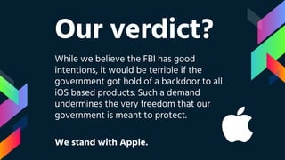 Our verdict?
While we believe the FBI has good
intentions, it would be terrible if the
government got hold of a backdoor to all
iOS based products. Such a demand
undermines the very freedom that our
government is meant to protect.
We stand with Apple.
 