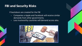 FBI and Security Risks
If backdoors are created for the FBI
› Companies a Apple and Facebook will receive similar
demands from other governments.
› Less trustworthy countries will demand access also.
 