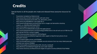 Credits
Special thanks to all the people who made and released these awesome resources for
free:
› Presentation template by SlidesCarnival
› http://www.hbo.com/last-week-tonight-with-john-oliver
› https://www.wikiwand.com/en/2015_San_Bernardino_attack
› http://time.com/4262480/tim-cook-apple-fbi-2/
› http://www.huffingtonpost.com/entry/nbc-live-tv-images-san-bernardino-shooting-
suspects_us_5661d3bce4b072e9d1c5f047
› http://www.apple.com/customer-letter/
› http://fortune.com/2016/03/09/snowden-fbi-apple-iphone/
› http://www.popularmechanics.com/technology/a19483/what-is-the-all-writs-act-of-1789-the-225-
year-old-law-the-fbi-is-using-on-apple/
› https://www.youtube.com/watch?v=SGCSy2Ogoa4
› http://www.wired.com/2016/02/magistrate-orders-apple-to-help-fbi-hack-phone-of-san-
bernardino-shooter
› https://support.apple.com/en-us/HT204060
› http://ios.wonderhowto.com/how-to/disable-security-lockouts-from-too-many-failed-passcode-
attempts-your-iphone-0150884/
› https://www.apple.com/business/docs/iOS_Security_Guide.pdf
› http://9to5mac.com/2016/02/17/apple-fbi-court-order-method/
› http://www.newsmax.com/Newsfront/US-Apple-Encryption-End-Run/2016/02/17/id/714858/
 