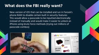 What does the FBI really want?
› New version of iOS that can be installed and run in Farook’s
phone RAM to disable certain built in security features
› This would allow a passcode to be inputted electronically
instead of manually and would make it easier to unlock an
iPhone using brute force methods (trying out millions of
passcode combos)
 