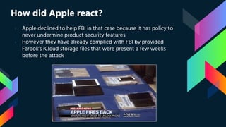 How did Apple react?
› Apple declined to help FBI in that case because it has policy to
never undermine product security features
› However they have already complied with FBI by provided
Farook’s iCloud storage files that were present a few weeks
before the attack
 