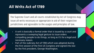 All Writs Act of 1789
› A writ is basically a formal order that is issued by a court and
represents a sweeping legal gesture to issue orders
compelling people to do things, so long as it’s for a legal and
necessary reason.
› Part of the Judiciary Act of 1789 which was adopted during
the first session of the first US Congress and signed into law
by the first president, George Washington.
 