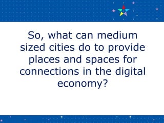 So, what can medium
sized cities do to provide
places and spaces for
connections in the digital
economy?
 