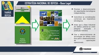 ESTRATÉGIA NACIONAL DE DEFESA – Base Legal
Política
Nacional
de Defesa
Priorizar o desenvolvimento
de capacitações tecnológicas
independentes;
Subordinar as considerações
comerciais aos imperativos
estratégicos;
Evitar que a Base Industrial
de Defesa polarize-se entre
pesquisa avançada e
produção rotineira;
Usar o desenvolvimento de
tecnologias de defesa como
foco para o desenvolvimento
de capacitações
operacionais.
TAURUS
DEFESA
26
 
