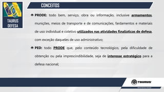 CONCEITOS
PRODE: todo bem, serviço, obra ou informação, inclusive armamentos,
munições, meios de transporte e de comunicações, fardamentos e materiais
de uso individual e coletivo utilizados nas atividades finalísticas de defesa,
com exceção daqueles de uso administrativo;
PED: todo PRODE que, pelo conteúdo tecnológico, pela dificuldade de
obtenção ou pela imprescindibilidade, seja de interesse estratégico para a
defesa nacional;
TAURUS
DEFESA
27
 