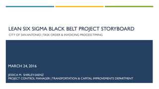 LEAN SIX SIGMA BLACK BELT PROJECT STORYBOARD
CITY OF SAN ANTONIO |TASK ORDER & INVOICING PROCESS TIMING
MARCH 24, 2016
JESSICA M. SHIRLEY-SAENZ
PROJECT CONTROL MANAGER | TRANSPORTATION & CAPITAL IMPROVEMENTS DEPARTMENT
 