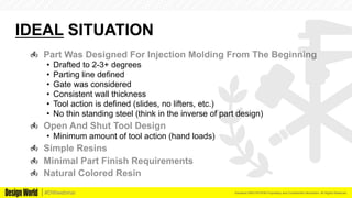 Kemeera DBA FATHOM Proprietary and Confidential Information. All Rights Reserved.#DWwebinar
IDEAL SITUATION
  Part Was Designed For Injection Molding From The Beginning
•  Drafted to 2-3+ degrees
•  Parting line defined
•  Gate was considered
•  Consistent wall thickness
•  Tool action is defined (slides, no lifters, etc.)
•  No thin standing steel (think in the inverse of part design)
  Open And Shut Tool Design
•  Minimum amount of tool action (hand loads)
  Simple Resins
  Minimal Part Finish Requirements
  Natural Colored Resin
 