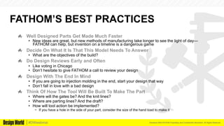 Kemeera DBA FATHOM Proprietary and Confidential Information. All Rights Reserved.#DWwebinar
FATHOM’S BEST PRACTICES
  Well Designed Parts Get Made Much Faster
•  New ideas are great, but new methods of manufacturing take longer to see the light of day—
FATHOM can help, but invention on a timeline is a dangerous game
  Decide On What It Is That This Model Needs To Answer
•  What are the objectives of the build?
  Do Design Reviews Early and Often
•  Like voting in Chicago
•  Don’t hesitate to give FATHOM a call to review your design
  Design With The End In Mind
•  If you are going to injection molding in the end, start your design that way
•  Don’t fall in love with a bad design
  Think Of How The Tool Will Be Built To Make The Part
•  Where will the gates be? And the knit lines?
•  Where are parting lines? And the draft?
•  How will tool action be implemented?
−  If you have a hole in the side of your part, consider the size of the hand load to make it
 