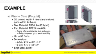 Kemeera DBA FATHOM Proprietary and Confidential Information. All Rights Reserved.#DWwebinar
EXAMPLE
  Phone Case (PolyJet)
•  3D printed tool in 7 hours and molded
parts within 24 hours
•  Tool Material: ABS-Like (PolyJet)
•  Part Material: TPE Shore 60A
−  Grade offers soft/tactile feel, adhesion
to Polypropylene, good weatherability
•  Up to 50 Parts
•  Dimensions:
−  A-Side: 4.75” x 4.75” x 1.5”
−  B-Side: 4.75” x 4.75” x 1”
•  Shot Size: 27cm³
 