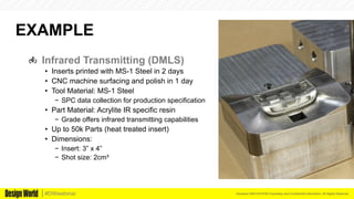 Kemeera DBA FATHOM Proprietary and Confidential Information. All Rights Reserved.#DWwebinar
EXAMPLE
  Infrared Transmitting (DMLS)
•  Inserts printed with MS-1 Steel in 2 days
•  CNC machine surfacing and polish in 1 day
•  Tool Material: MS-1 Steel
−  SPC data collection for production specification
•  Part Material: Acrylite IR specific resin
−  Grade offers infrared transmitting capabilities
•  Up to 50k Parts (heat treated insert)
•  Dimensions:
−  Insert: 3” x 4”
−  Shot size: 2cm³
 