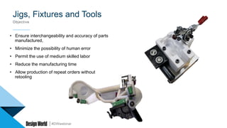 #DWwebinar
Jigs, Fixtures and Tools
Objective
•  Ensure interchangeability and accuracy of parts
manufactured,
•  Minimize the possibility of human error
•  Permit the use of medium skilled labor
•  Reduce the manufacturing time
•  Allow production of repeat orders without
retooling
 