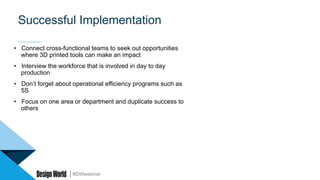 #DWwebinar
Successful Implementation
•  Connect cross-functional teams to seek out opportunities
where 3D printed tools can make an impact
•  Interview the workforce that is involved in day to day
production
•  Don’t forget about operational efficiency programs such as
5S
•  Focus on one area or department and duplicate success to
others
 