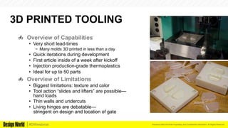 Kemeera DBA FATHOM Proprietary and Confidential Information. All Rights Reserved.#DWwebinar
3D PRINTED TOOLING
  Overview of Capabilities
•  Very short lead-times
−  Many molds 3D printed in less than a day
•  Quick iterations during development
•  First article inside of a week after kickoff
•  Injection production-grade thermoplastics
•  Ideal for up to 50 parts
  Overview of Limitations
•  Biggest limitations: texture and color
•  Tool action “slides and lifters” are possible—
hand loads
•  Thin walls and undercuts
•  Living hinges are debatable—
stringent on design and location of gate
 
