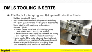 Kemeera DBA FATHOM Proprietary and Confidential Information. All Rights Reserved.#DWwebinar
DMLS TOOLING INSERTS
  Fits Early Prototyping and Bridge-to-Production Needs
•  Build an insert in 48 hours
•  Post-production is minimal compared to machining
•  20k+ parts (geometry and molding resin dependent)
•  Blend additive with traditional technologies
•  Material Options:
−  Inserts can be made from MS-1 maraging steel
(heat treated mid 50HRC for best results)
−  Aluminum is ideal for very quick turn short-run tooling
−  Can be plated/coated to address abrasion/erosion
•  Inserts can be EDM textured and/or hand polished
after heat treatment (replicate final product texture)
•  Design inserts with features for weight savings,
heat evacuation, and conformal cooling lines
 