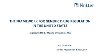 THE FRAMEWORK FOR GENERIC DRUG REGULATION
IN THE UNITED STATES
As presented to the MassBio on March 25, 2016
Lana Gladstein
Nutter McClennen & Fish, LLP
 