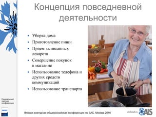 https://www.dropbox.com/s/7kv6o70th275t4m/%D0%A1%D0%BA
%D1%80%D0%B8%D0%BD%D1%88%D0%BE
%D1%82%202016-03-19%2016.10.42.png?dl=0
alsfund.ru
Генеральный
партнер
конференции
Вторая ежегодная общероссийская конференция по БАС. Москва 2016
Концепция повседневной
деятельности
—  Уборка дома
—  Приготовление пищи
—  Прием выписанных
лекарств
—  Совершение покупок
в магазине
—  Использование телефона и
других средств
коммуникаций
—  Использование транспорта
 