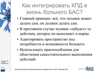 https://www.dropbox.com/s/7kv6o70th275t4m/%D0%A1%D0%BA
%D1%80%D0%B8%D0%BD%D1%88%D0%BE
%D1%82%202016-03-19%2016.10.42.png?dl=0
alsfund.ru
Генеральный
партнер
конференции
Вторая ежегодная общероссийская конференция по БАС. Москва 2016
Как интегрировать КПД в
жизнь больного БАС?
—  Главный принцип: всё, что человек может
делать сам, он должен делать сам.
—  В противном случае человек «забудет» то
действие, которое он выполняет в норме.
—  Адаптировать пространство под
потребности и возможности больного.
—  Использовать приспособления для
облегчения самостоятельного выполнения
действий.
 