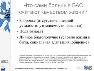 https://www.dropbox.com/s/7kv6o70th275t4m/%D0%A1%D0%BA
%D1%80%D0%B8%D0%BD%D1%88%D0%BE
%D1%82%202016-03-19%2016.10.42.png?dl=0
alsfund.ru
Генеральный
партнер
конференции
Вторая ежегодная общероссийская конференция по БАС. Москва 2016
Что сами больные БАС
считают качеством жизни?
—  Здоровье (отсутствие дневной
усталости, утомляемости, одышки)
—  Подвижность
—  Личное благополучие (условия жизни и
быта, социальная адаптация, общение)
Abteilung Neurologie, Universität Ulm: Dr. rer. nat. Lulé, Prof. Dr. med. Ludolph Institut für Medizinische Psychologie und
Verhaltensneurobiologie, EberhardKarls-Universität Tübingen: Dr. rer. nat. Lulé, Dipl.-Psych. Häcker, Prof. Dr. phil.
Birbaumer, PD Dr. rer. nat. Kübler National Institutes of Health (NIH), NINDS, Human Cortical Physiology, Section
Bethesda, USA: Prof. Dr. phil. Birbaumer Clinical and Health Psychology Research Centre, School of Human and Life
Sciences, Roehampton University, London, UK: PD Dr. rer. nat. Kübler 2008
 