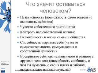 https://www.dropbox.com/s/7kv6o70th275t4m/%D0%A1%D0%BA
%D1%80%D0%B8%D0%BD%D1%88%D0%BE
%D1%82%202016-03-19%2016.10.42.png?dl=0
alsfund.ru
Генеральный
партнер
конференции
Вторая ежегодная общероссийская конференция по БАС. Москва 2016
Что значит оставаться
человеком?
—  Независимость (возможность самостоятельно
выполнять действия)
—  Чувство собственного достоинства
—  Контроль над собственной жизнью
—  Включённость в жизнь семьи и общества
—  Способность выразить себя (чувство
самостоятельности, самоуважения и
собственной ценности)
—  Восприятие себя как независимого и равного с
другими человека (способность сообщить, о
чём ты думаешь, о своих идеях и заботах,
выразить словами свои чувства)
 