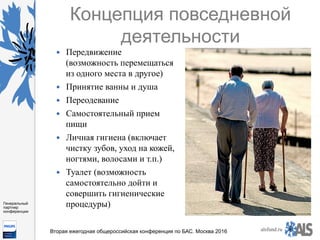 https://www.dropbox.com/s/7kv6o70th275t4m/%D0%A1%D0%BA
%D1%80%D0%B8%D0%BD%D1%88%D0%BE
%D1%82%202016-03-19%2016.10.42.png?dl=0
alsfund.ru
Генеральный
партнер
конференции
Вторая ежегодная общероссийская конференция по БАС. Москва 2016
Концепция повседневной
деятельности
—  Передвижение
(возможность перемещаться
из одного места в другое)
—  Принятие ванны и душа
—  Переодевание
—  Самостоятельный прием
пищи
—  Личная гигиена (включает
чистку зубов, уход на кожей,
ногтями, волосами и т.п.)
—  Туалет (возможность
самостоятельно дойти и
совершить гигиенические
процедуры)
 