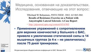 https://www.dropbox.com/s/7kv6o70th275t4m/%D0%A1%D0%BA%D1%80%D0%
B8%D0%BD%D1%88%D0%BE%D1%82%202016-03-19%2016.10.42.png?dl=0
alsfund.ru
Генеральный
партнер
конференции
Вторая ежегодная общероссийская конференция по БАС. Москва 2016
Медицина, основанная на доказательствах.
Исследования, отвечающие на этот вопрос:
ТRichard W Bohannon, PHYS THER. 1983; 63:965-968.
Results of Resistance Exercise on a Patient with
Amyotrophic Lateral Sclerosis: A Case Report
 http://ptjournal.apta.org/content/63/6/965
 Применение упражнений с сопротивлением
для верхних конечностей у больного с БАС,
привело к увеличению статической силы в 14
мышечных группах (в 4-х – не увеличилась)
после 75 дней тренировок.
 