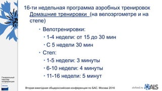 https://www.dropbox.com/s/7kv6o70th275t4m/%D0%A1%D0%BA%D1%80%D0%
B8%D0%BD%D1%88%D0%BE%D1%82%202016-03-19%2016.10.42.png?dl=0
alsfund.ru
Генеральный
партнер
конференции
Вторая ежегодная общероссийская конференция по БАС. Москва 2016
16-ти недельная программа аэробных тренировок
Домашние тренировки (на велоэргометре и на
степе)
 Велотренировки:
 1-4 недели: от 15 до 30 мин
 С 5 недели 30 мин
 Степ:
 1-5 недели: 3 минуты
 6-10 недели: 4 минуты
 11-16 недели: 5 минут
 