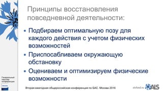 https://www.dropbox.com/s/7kv6o70th275t4m/%D0%A1%D0%BA%D1%80%D0%
B8%D0%BD%D1%88%D0%BE%D1%82%202016-03-19%2016.10.42.png?dl=0
alsfund.ru
Генеральный
партнер
конференции
Вторая ежегодная общероссийская конференция по БАС. Москва 2016
Принципы восстановления
повседневной деятельности:
 Подбираем оптимальную позу для
каждого действия с учетом физических
возможностей
 Приспосабливаем окружающую
обстановку
 Оцениваем и оптимизируем физические
возможности
 