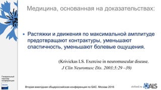 https://www.dropbox.com/s/7kv6o70th275t4m/%D0%A1%D0%BA%D1%80%D0%
B8%D0%BD%D1%88%D0%BE%D1%82%202016-03-19%2016.10.42.png?dl=0
alsfund.ru
Генеральный
партнер
конференции
Вторая ежегодная общероссийская конференция по БАС. Москва 2016
Медицина, основанная на доказательствах:
 Растяжки и движения по максимальной амплитуде
предотвращают контрактуры, уменьшают
спастичность, уменьшают болевые ощущения.
(Krivickas LS. Exercise in neuromuscular disease.
J Clin Neuromusc Dis. 2003;5:29 –39)
 