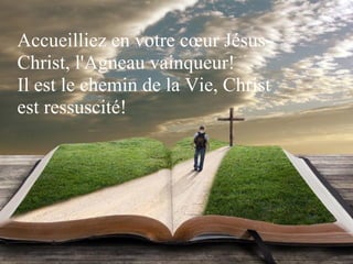 Accueilliez en votre cœur Jésus-
Christ, l'Agneau vainqueur!
Il est le chemin de la Vie, Christ
est ressuscité!
 