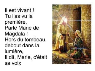 Il est vivant !
Tu l'as vu la
première,
Parle Marie de
Magdala !
Hors du tombeau,
debout dans la
lumière,
Il dit, Marie, c'était
sa voix
 