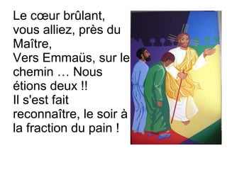 Le cœur brûlant,
vous alliez, près du
Maître,
Vers Emmaüs, sur le
chemin … Nous
étions deux !!
Il s'est fait
reconnaître, le soir à
la fraction du pain !
 