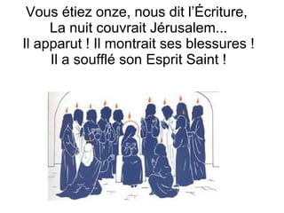 Vous étiez onze, nous dit l’Écriture,
La nuit couvrait Jérusalem...
Il apparut ! Il montrait ses blessures !
Il a soufflé son Esprit Saint !
 
