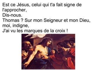 Est ce Jésus, celui qui t'a fait signe de
l'approcher,
Dis-nous.
Thomas ? Sur mon Seigneur et mon Dieu,
moi, indigne,
J'ai vu les marques de la croix !
 