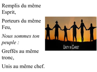 Remplis du même
Esprit,
Porteurs du même
Feu,
Nous sommes ton
peuple :
Greffés au même
tronc,
Unis au même chef.
 