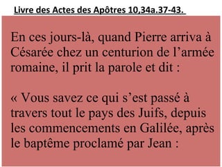 Livre des Actes des Apôtres 10,34a.37-43.
En ces jours-là, quand Pierre arriva à
Césarée chez un centurion de l’armée
romaine, il prit la parole et dit :
« Vous savez ce qui s’est passé à
travers tout le pays des Juifs, depuis
les commencements en Galilée, après
le baptême proclamé par Jean :
 