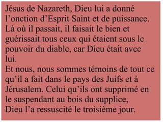 .
Jésus de Nazareth, Dieu lui a donné
l’onction d’Esprit Saint et de puissance.
Là où il passait, il faisait le bien et
guérissait tous ceux qui étaient sous le
pouvoir du diable, car Dieu était avec
lui.
Et nous, nous sommes témoins de tout ce
qu’il a fait dans le pays des Juifs et à
Jérusalem. Celui qu’ils ont supprimé en
le suspendant au bois du supplice,
Dieu l’a ressuscité le troisième jour.
 