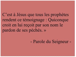 .
C’est à Jésus que tous les prophètes
rendent ce témoignage : Quiconque
croit en lui reçoit par son nom le
pardon de ses péchés. »
- Parole du Seigneur -
 