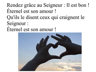 Rendez grâce au Seigneur : Il est bon !
Éternel est son amour !
Qu'ils le disent ceux qui craignent le
Seigneur :
Éternel est son amour !
 