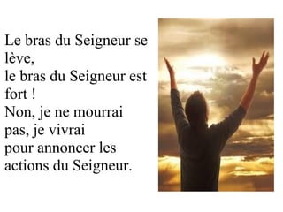 Le bras du Seigneur se
lève,
le bras du Seigneur est
fort !
Non, je ne mourrai
pas, je vivrai
pour annoncer les
actions du Seigneur.
 