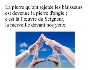 La pierre qu'ont rejetée les bâtisseurs
est devenue la pierre d'angle ;
c'est là l’œuvre du Seigneur,
la merveille devant nos yeux.
 